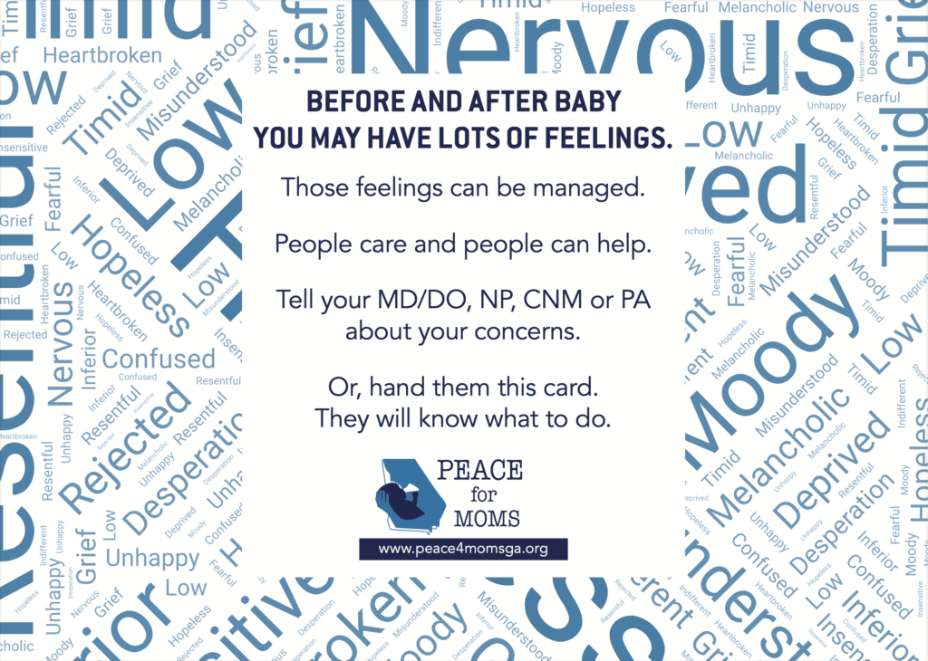 Before and after baby you may have lots of feelings. Those feelings can be managed. People care and people can help. Tell your MD/DO, NP, CNM or PA about your concerns. Or, hand them this card. They will know what to do.